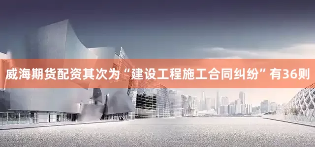 威海期货配资其次为“建设工程施工合同纠纷”有36则