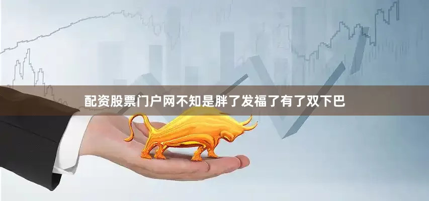配资股票门户网不知是胖了发福了有了双下巴