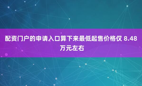 配资门户的申请入口算下来最低起售价格仅 8.48 万元左右