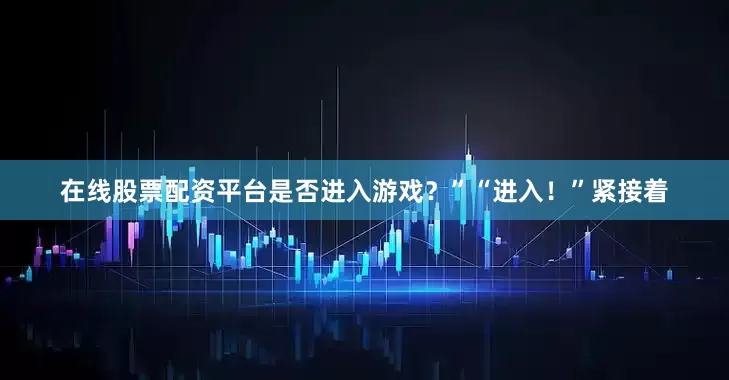 在线股票配资平台是否进入游戏？”“进入！”紧接着