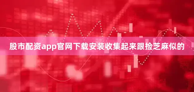 股市配资app官网下载安装收集起来跟捡芝麻似的