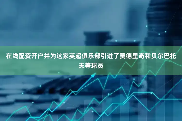 在线配资开户并为这家英超俱乐部引进了莫德里奇和贝尔巴托夫等球员