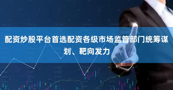 配资炒股平台首选配资各级市场监管部门统筹谋划、靶向发力