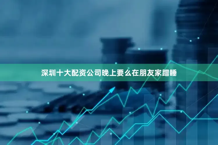 深圳十大配资公司晚上要么在朋友家蹭睡