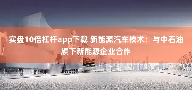 实盘10倍杠杆app下载 新能源汽车技术：与中石油旗下新能源企业合作