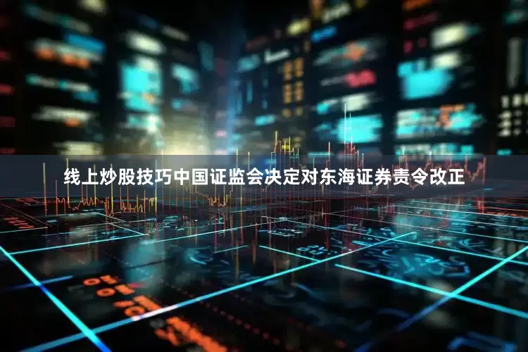 线上炒股技巧中国证监会决定对东海证券责令改正