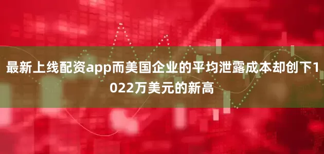 最新上线配资app而美国企业的平均泄露成本却创下1022万美元的新高