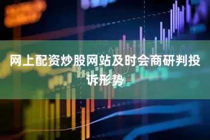 网上配资炒股网站及时会商研判投诉形势
