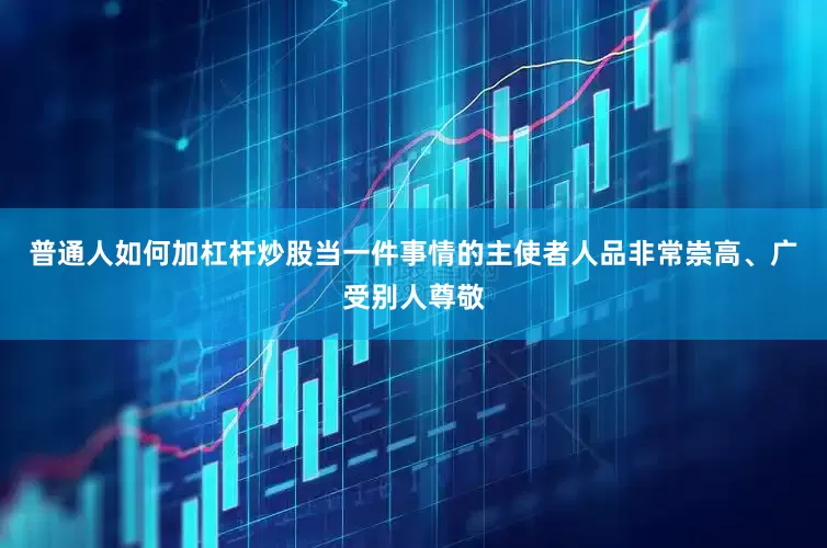 普通人如何加杠杆炒股当一件事情的主使者人品非常崇高、广受别人尊敬
