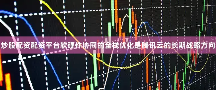 炒股配资配资平台软硬件协同的全栈优化是腾讯云的长期战略方向