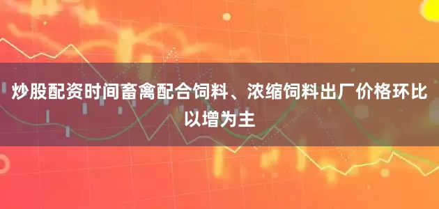 炒股配资时间畜禽配合饲料、浓缩饲料出厂价格环比以增为主