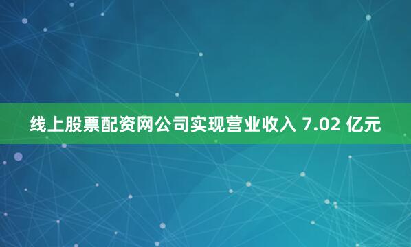 线上股票配资网公司实现营业收入 7.02 亿元