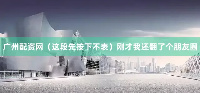 广州配资网（这段先按下不表）刚才我还翻了个朋友圈