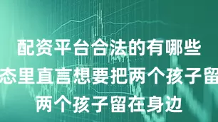 配资平台合法的有哪些她在动态里直言想要把两个孩子留在身边